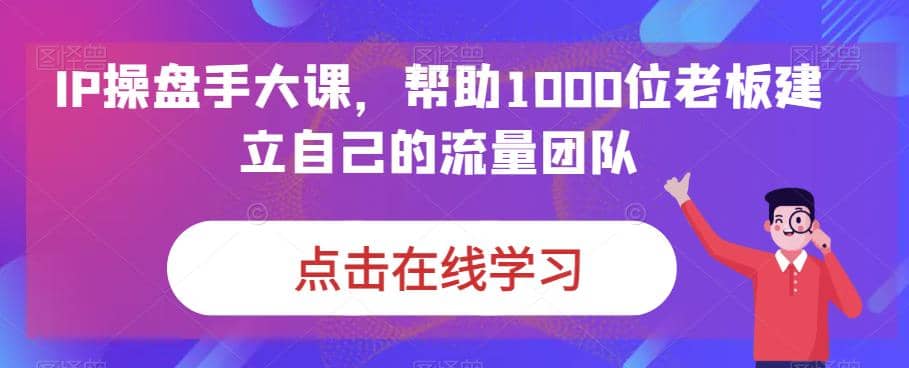 IP-操盘手大课，帮助1000位老板建立自己的流量团队（13节课）-烽云网