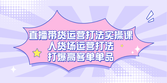 直播带货运营打法实操课，人货场运营打法，打爆高客单单品-烽云网