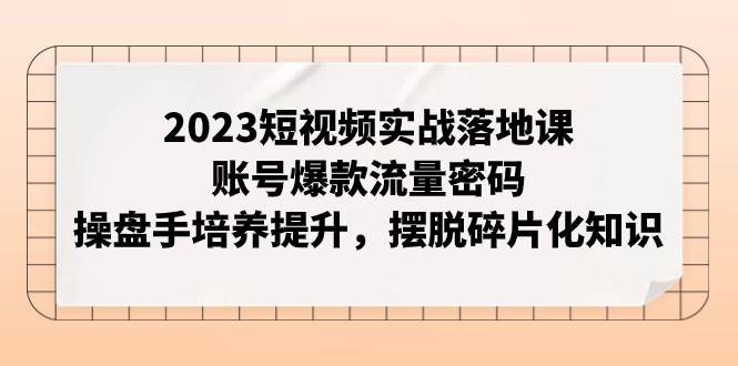 2023短视频实战落地课,账号爆款流量密码,操盘手培养提升,摆脱碎片化知识-烽云网