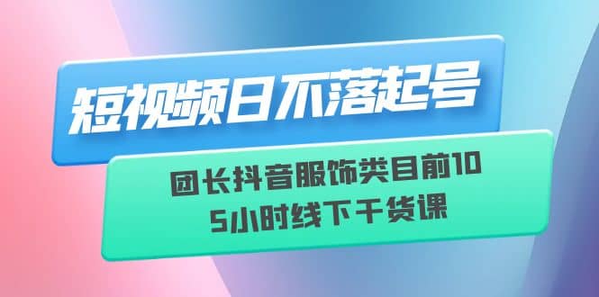 短视频日不落起号【6月11线下课】团长抖音服饰类目前10 5小时线下干货课-烽云网