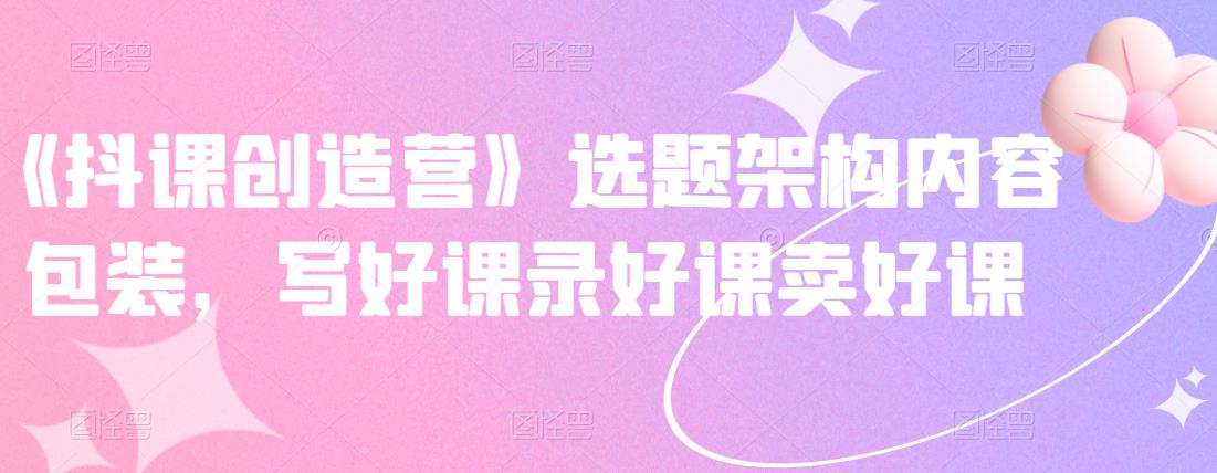 《抖课创造营》选题架构内容包装，写好课录好课卖好课-烽云网