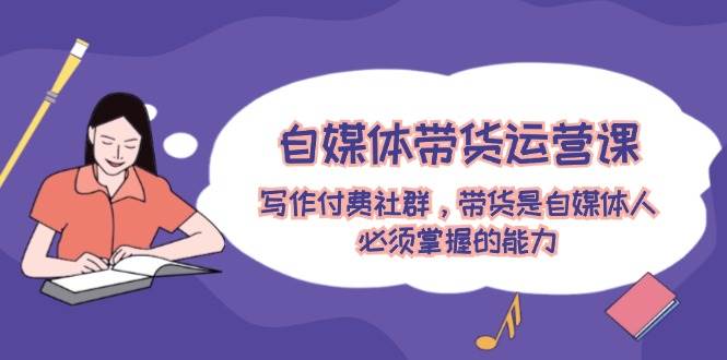自媒体带货运营课：写作付费社群，带货是自媒体人必须掌握的能力-烽云网