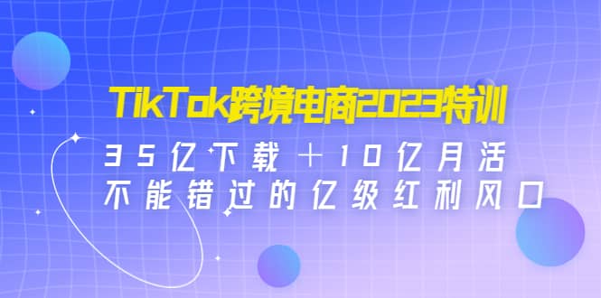 TikTok跨境电商2023特训：35亿下载＋10亿月活，不能错过的亿级红利风口-烽云网