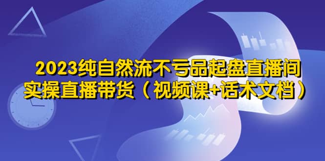 2023纯自然流不亏品起盘直播间，实操直播带货（视频课+话术文档）-烽云网