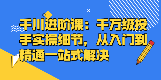 千川进阶课：千川投放细节实操，从入门到精通一站式解决-烽云网