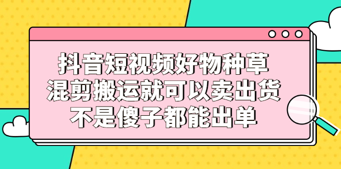抖音短视频好物种草,混剪搬运就可以卖出货,不是傻子都能出单-烽云网