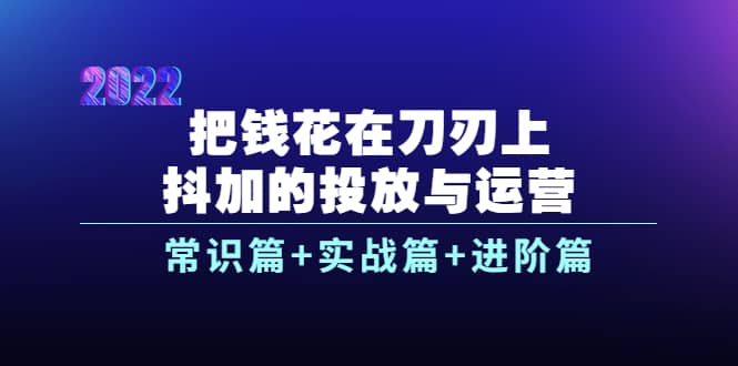 把钱花在刀刃上，抖加的投放与运营：常识篇+实战篇+进阶篇（28节课）-烽云网