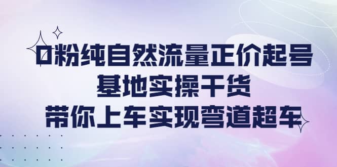 0粉纯自然流量正价起号基地实操干货，带你上车实现弯道超车-烽云网