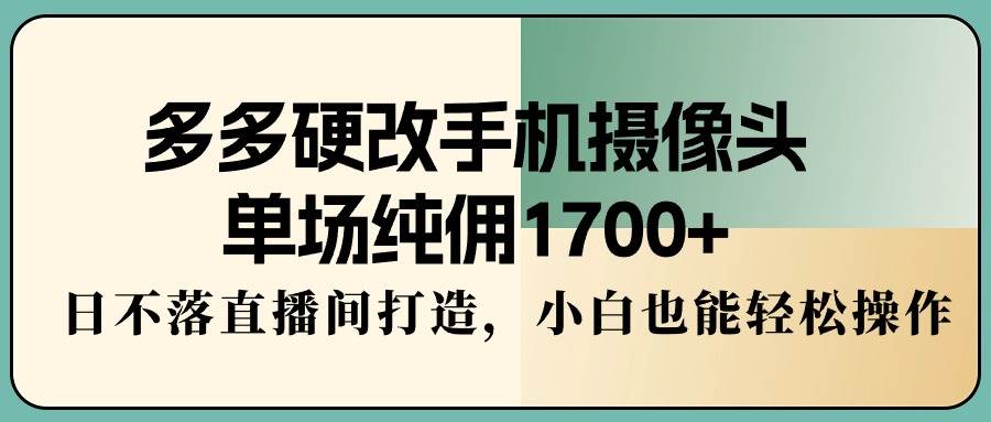 多多硬改手机摄像头，单场纯佣1700+，日不落直播间打造，小白也能轻松操作-烽云网