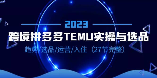 2023跨境·拼多多·TEMU实操与选品,趋势·选品·运营·入住(27节完整)-烽云网