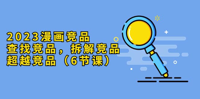 2023漫画竞品，查找竞品，拆解竞品，超越竞品（6节课）-烽云网