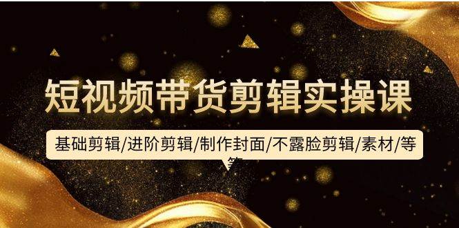 短视频带货剪辑实操课：基础剪辑/进阶剪辑/制作封面/不露脸剪辑/素材/等等-烽云网