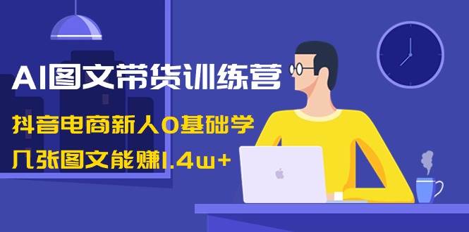 AI图文带货训练营：抖音电商新人0基础学，几张图文能赚1.4w+-烽云网