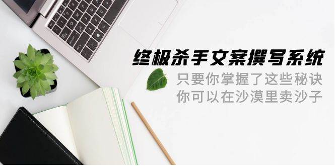 终极 杀手文案-撰写系统 只要你掌握了这些秘诀 你可以在沙漠里卖沙子-42节-烽云网