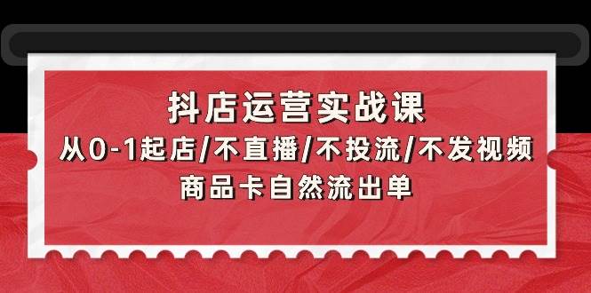 抖店运营实战课：从0-1起店/不直播/不投流/不发视频/商品卡自然流出单-烽云网