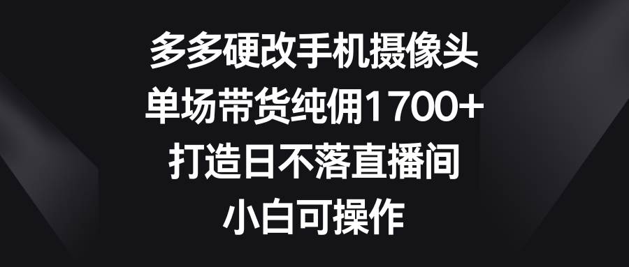 多多硬改手机摄像头，单场带货纯佣1700+，打造日不落直播间，小白可操作-烽云网