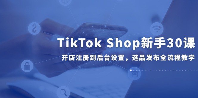 TikTok Shop新手30课,开店注册到后台设置,选品发布全流程教学-烽云网