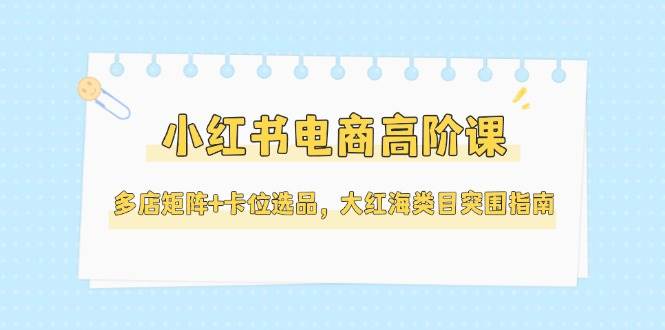 小红书电商高阶课,多店矩阵+卡位选品,大红海类目突围指南(更新5月)-烽云网